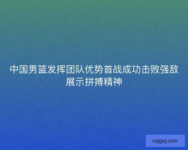 中国男篮发挥团队优势首战成功击败强敌展示拼搏精神