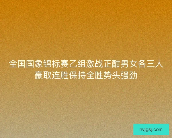 全国国象锦标赛乙组激战正酣男女各三人豪取连胜保持全胜势头强劲