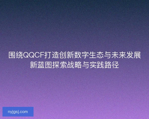 围绕QQCF打造创新数字生态与未来发展新蓝图探索战略与实践路径
