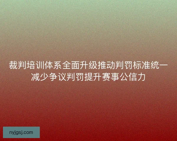 裁判培训体系全面升级推动判罚标准统一减少争议判罚提升赛事公信力