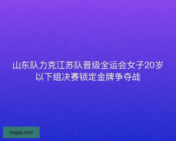 山东队力克江苏队晋级全运会女子20岁以下组决赛锁定金牌争夺战